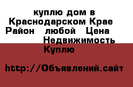 куплю дом в Краснодарском Крае › Район ­ любой › Цена ­ 1 800 000 -  Недвижимость » Куплю   